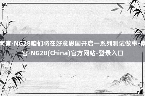 南宫·NG28咱们将在好意思国开启一系列测试做事-南宫·NG28(China)官方网站-登录入口