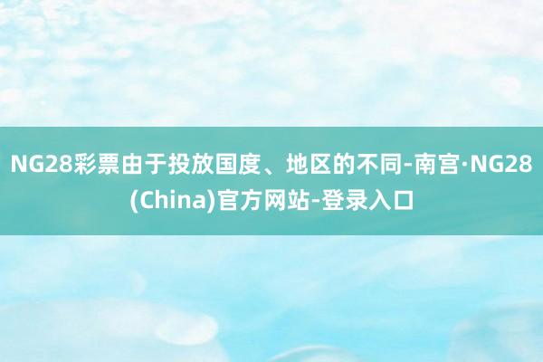 NG28彩票由于投放国度、地区的不同-南宫·NG28(China)官方网站-登录入口