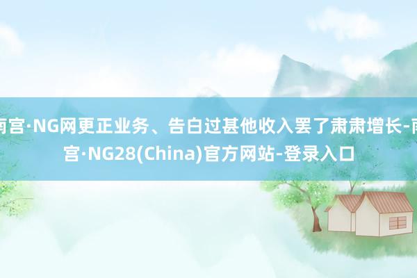 南宫·NG网更正业务、告白过甚他收入罢了肃肃增长-南宫·NG28(China)官方网站-登录入口