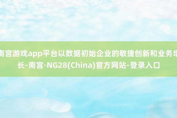 南宫游戏app平台以数据初始企业的敏捷创新和业务增长-南宫·NG28(China)官方网站-登录入口