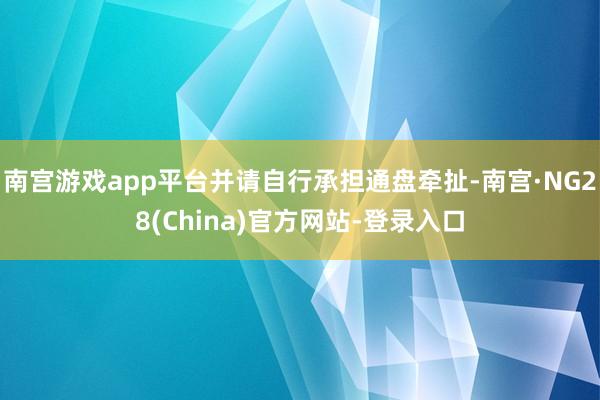 南宫游戏app平台并请自行承担通盘牵扯-南宫·NG28(China)官方网站-登录入口