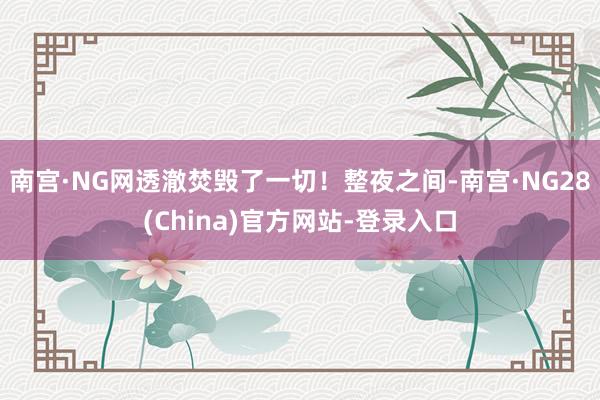 南宫·NG网透澈焚毁了一切！整夜之间-南宫·NG28(China)官方网站-登录入口