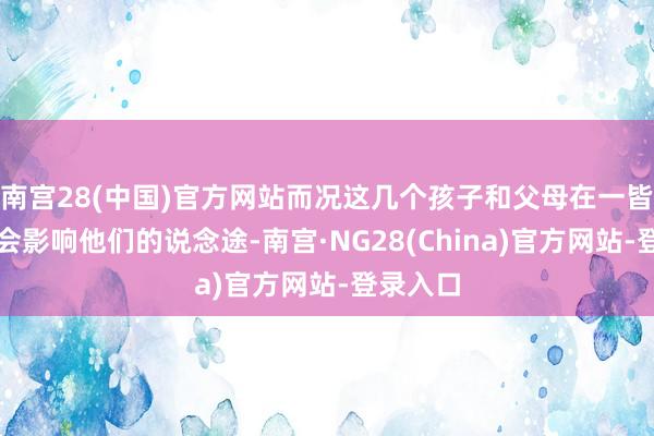 南宫28(中国)官方网站而况这几个孩子和父母在一皆也可能会影响他们的说念途-南宫·NG28(China)官方网站-登录入口