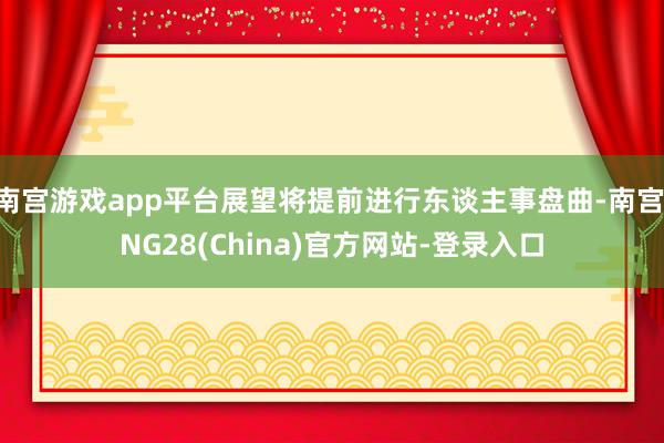 南宫游戏app平台展望将提前进行东谈主事盘曲-南宫·NG28(China)官方网站-登录入口