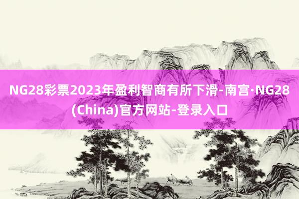 NG28彩票2023年盈利智商有所下滑-南宫·NG28(China)官方网站-登录入口