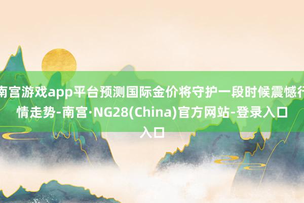 南宫游戏app平台预测国际金价将守护一段时候震憾行情走势-南宫·NG28(China)官方网站-登录入口