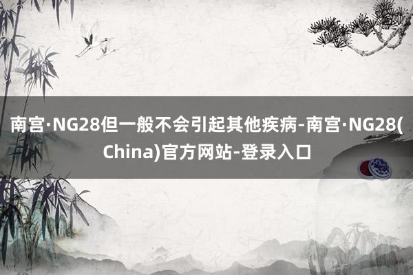 南宫·NG28但一般不会引起其他疾病-南宫·NG28(China)官方网站-登录入口