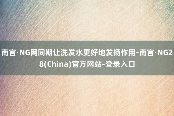 南宫·NG网同期让洗发水更好地发扬作用-南宫·NG28(China)官方网站-登录入口