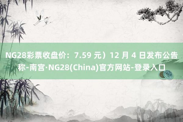 NG28彩票收盘价：7.59 元）12 月 4 日发布公告称-南宫·NG28(China)官方网站-登录入口