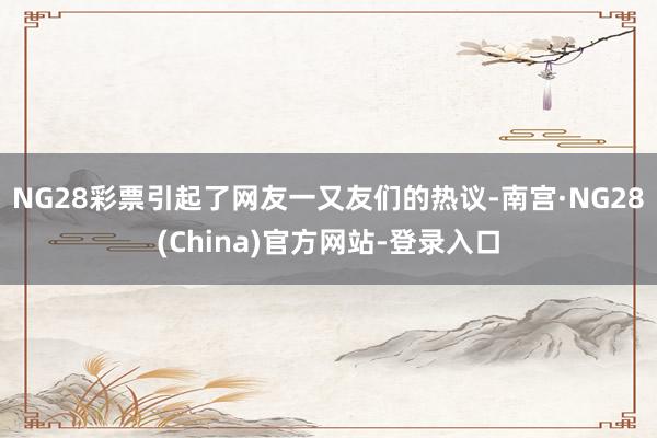 NG28彩票引起了网友一又友们的热议-南宫·NG28(China)官方网站-登录入口