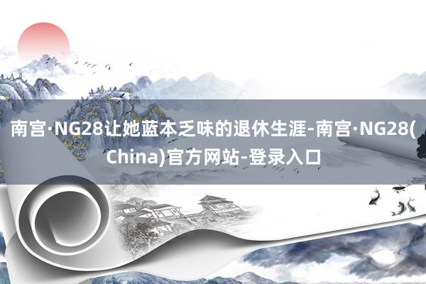 南宫·NG28让她蓝本乏味的退休生涯-南宫·NG28(China)官方网站-登录入口