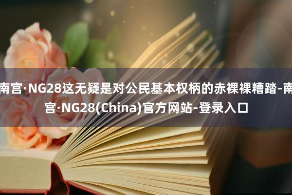 南宫·NG28这无疑是对公民基本权柄的赤裸裸糟踏-南宫·NG28(China)官方网站-登录入口