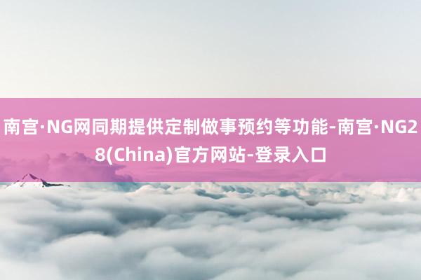 南宫·NG网同期提供定制做事预约等功能-南宫·NG28(China)官方网站-登录入口