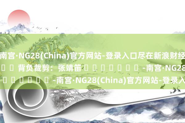 南宫·NG28(China)官方网站-登录入口尽在新浪财经APP            						背负裁剪：张靖笛 							-南宫·NG28(China)官方网站-登录入口
