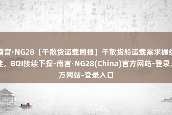 南宫·NG28【干散货运载周报】干散货船运载需求握续低迷，BDI接续下探-南宫·NG28(China)官方网站-登录入口