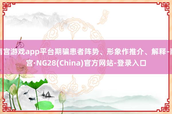 南宫游戏app平台期骗患者阵势、形象作推介、解释-南宫·NG28(China)官方网站-登录入口