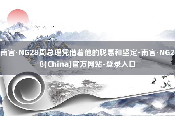南宫·NG28周总理凭借着他的聪惠和坚定-南宫·NG28(China)官方网站-登录入口