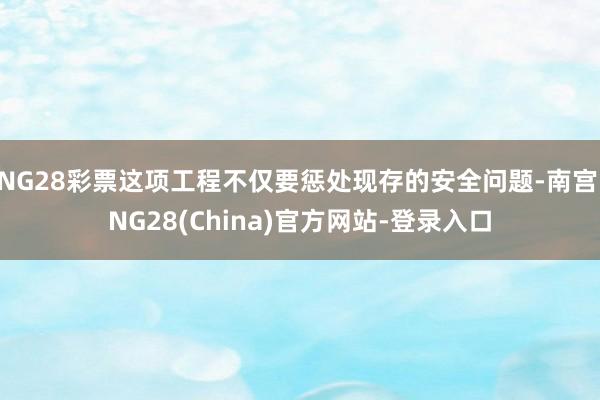 NG28彩票这项工程不仅要惩处现存的安全问题-南宫·NG28(China)官方网站-登录入口