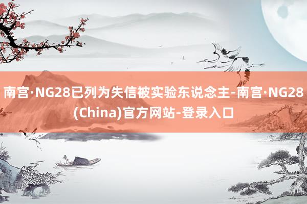 南宫·NG28已列为失信被实验东说念主-南宫·NG28(China)官方网站-登录入口