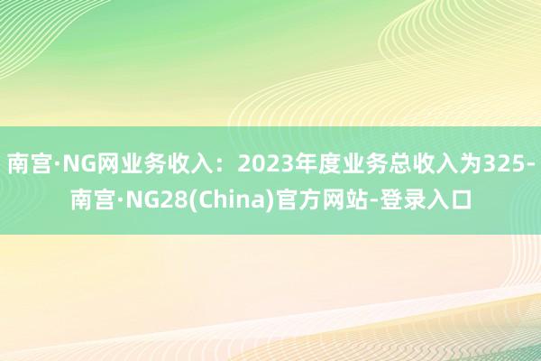 南宫·NG网业务收入：2023年度业务总收入为325-南宫·NG28(China)官方网站-登录入口