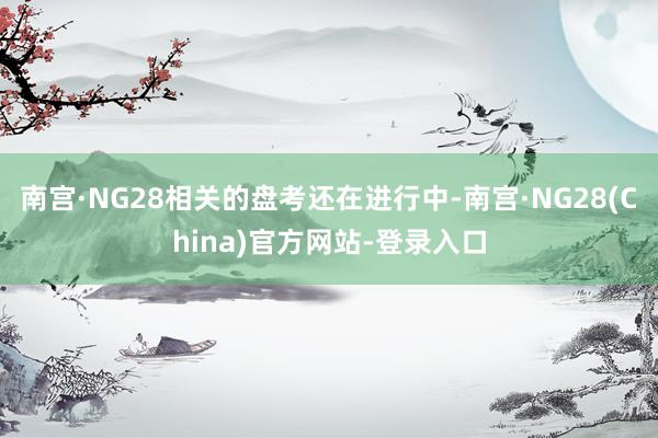 南宫·NG28相关的盘考还在进行中-南宫·NG28(China)官方网站-登录入口