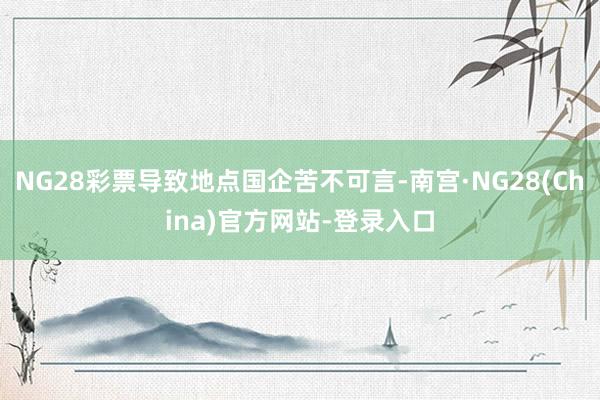 NG28彩票导致地点国企苦不可言-南宫·NG28(China)官方网站-登录入口