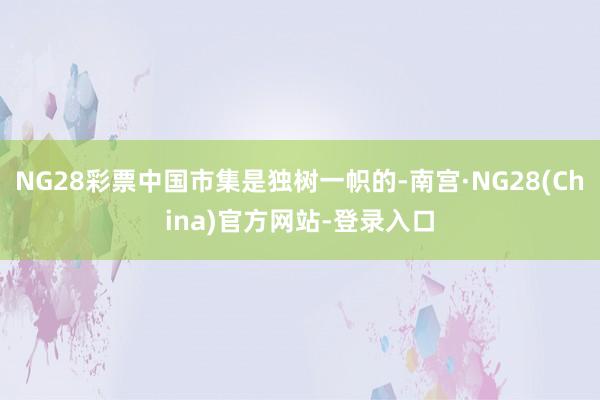 NG28彩票中国市集是独树一帜的-南宫·NG28(China)官方网站-登录入口