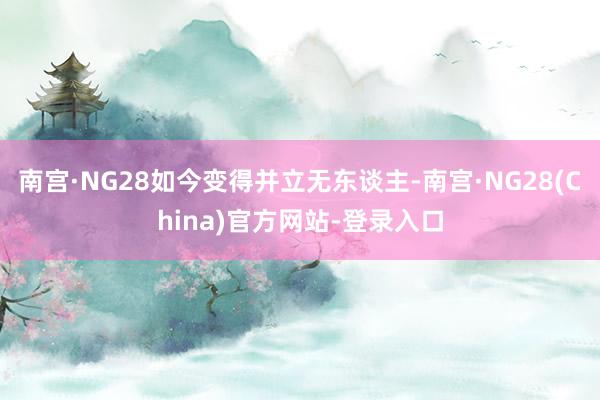 南宫·NG28如今变得并立无东谈主-南宫·NG28(China)官方网站-登录入口