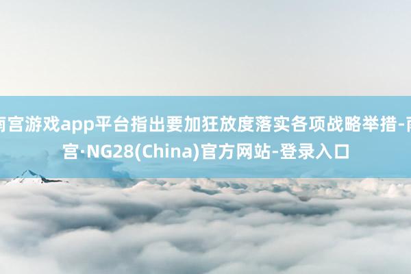 南宫游戏app平台指出要加狂放度落实各项战略举措-南宫·NG28(China)官方网站-登录入口