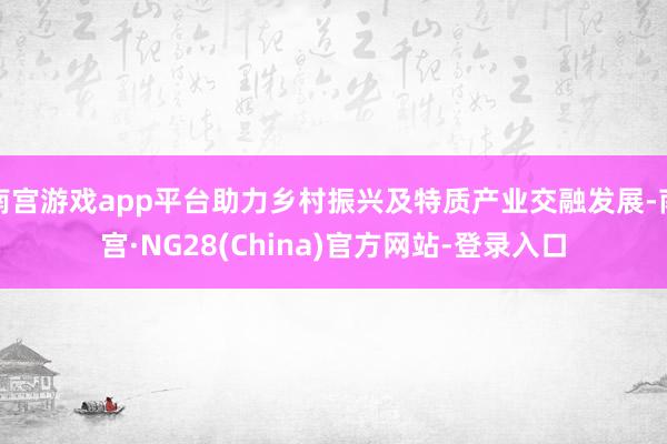 南宫游戏app平台助力乡村振兴及特质产业交融发展-南宫·NG28(China)官方网站-登录入口