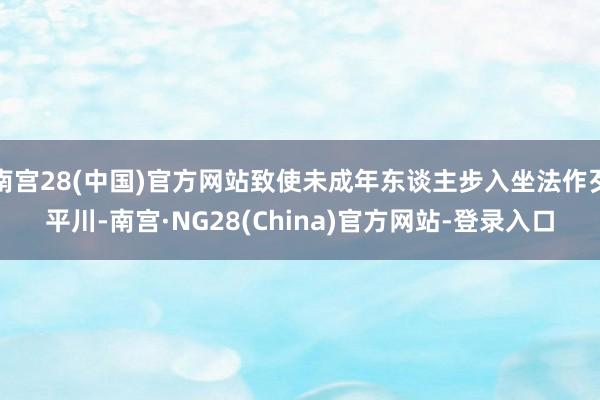 南宫28(中国)官方网站致使未成年东谈主步入坐法作歹平川-南宫·NG28(China)官方网站-登录入口