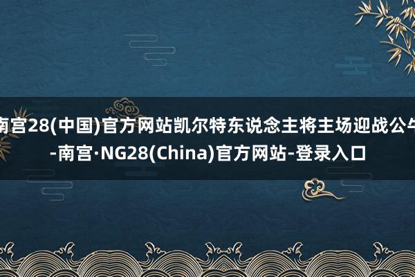 南宫28(中国)官方网站凯尔特东说念主将主场迎战公牛-南宫·NG28(China)官方网站-登录入口