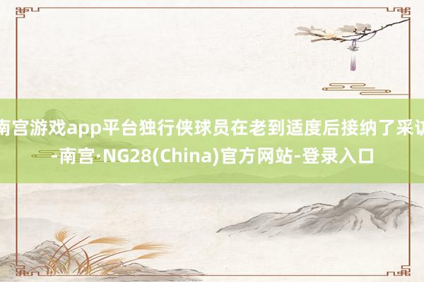南宫游戏app平台独行侠球员在老到适度后接纳了采访-南宫·NG28(China)官方网站-登录入口