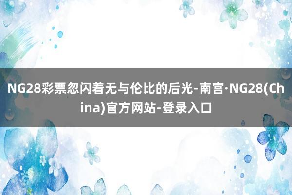 NG28彩票忽闪着无与伦比的后光-南宫·NG28(China)官方网站-登录入口