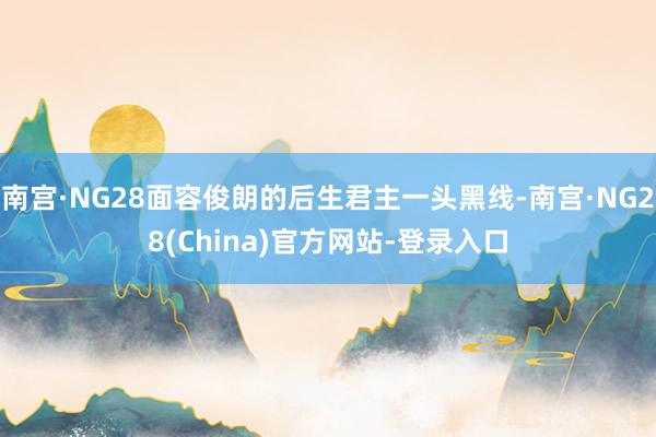 南宫·NG28面容俊朗的后生君主一头黑线-南宫·NG28(China)官方网站-登录入口