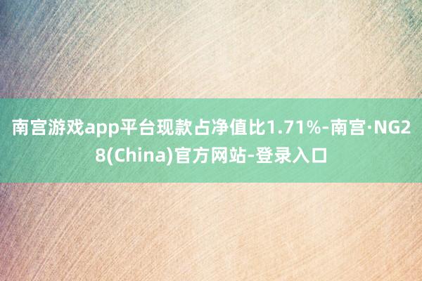 南宫游戏app平台现款占净值比1.71%-南宫·NG28(China)官方网站-登录入口