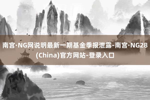 南宫·NG网说明最新一期基金季报泄露-南宫·NG28(China)官方网站-登录入口