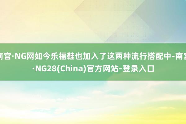 南宫·NG网如今乐福鞋也加入了这两种流行搭配中-南宫·NG28(China)官方网站-登录入口