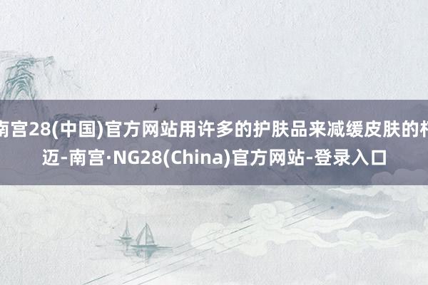 南宫28(中国)官方网站用许多的护肤品来减缓皮肤的朽迈-南宫·NG28(China)官方网站-登录入口