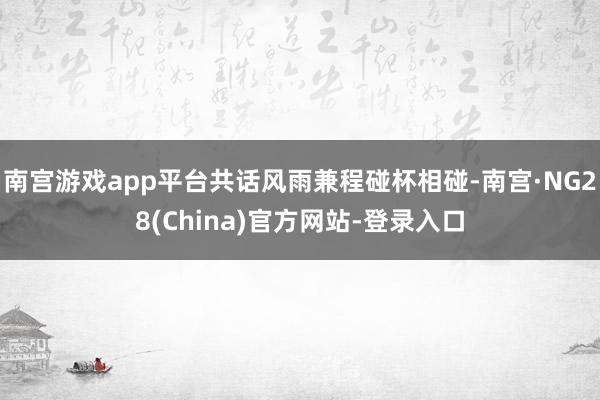 南宫游戏app平台共话风雨兼程碰杯相碰-南宫·NG28(China)官方网站-登录入口