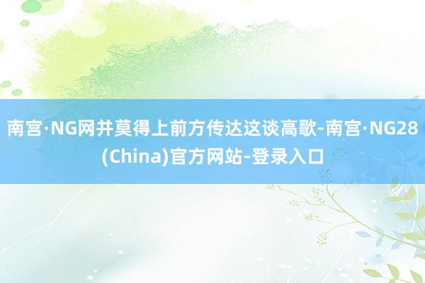 南宫·NG网并莫得上前方传达这谈高歌-南宫·NG28(China)官方网站-登录入口