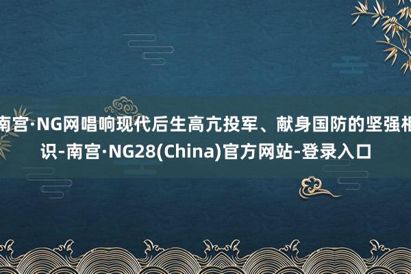 南宫·NG网唱响现代后生高亢投军、献身国防的坚强相识-南宫·NG28(China)官方网站-登录入口