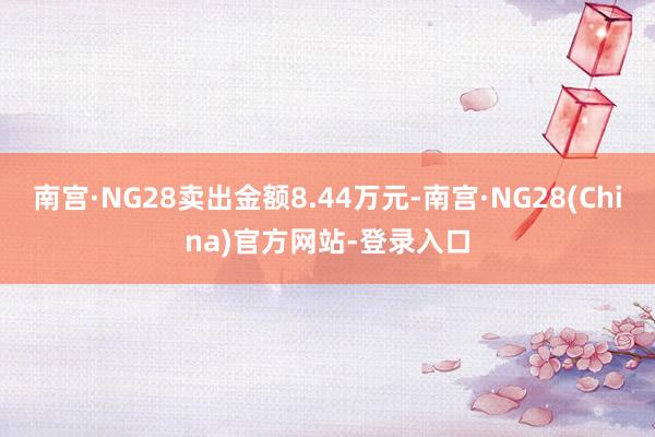 南宫·NG28卖出金额8.44万元-南宫·NG28(China)官方网站-登录入口
