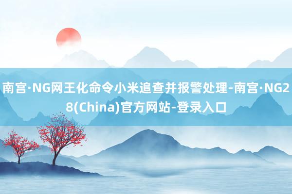 南宫·NG网王化命令小米追查并报警处理-南宫·NG28(China)官方网站-登录入口