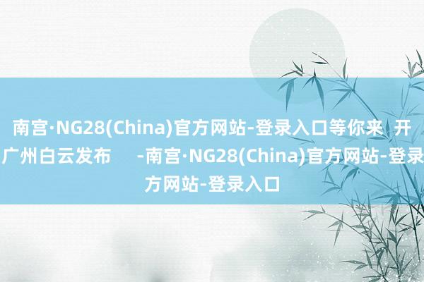 南宫·NG28(China)官方网站-登录入口等你来  开始：广州白云发布     -南宫·NG28(China)官方网站-登录入口