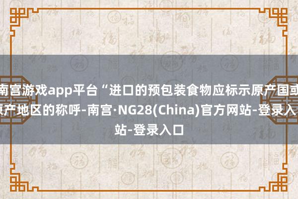 南宫游戏app平台“进口的预包装食物应标示原产国或原产地区的称呼-南宫·NG28(China)官方网站-登录入口