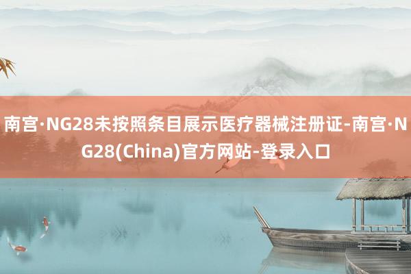 南宫·NG28未按照条目展示医疗器械注册证-南宫·NG28(China)官方网站-登录入口