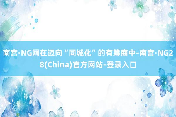 南宫·NG网　　在迈向“同城化”的有筹商中-南宫·NG28(China)官方网站-登录入口