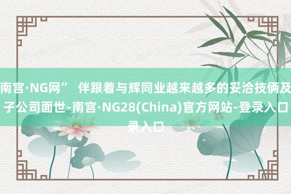 南宫·NG网”  伴跟着与辉同业越来越多的妥洽技俩及子公司面世-南宫·NG28(China)官方网站-登录入口