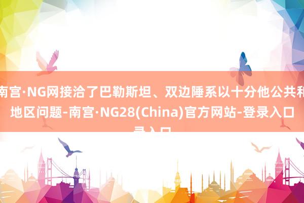 南宫·NG网接洽了巴勒斯坦、双边陲系以十分他公共和地区问题-南宫·NG28(China)官方网站-登录入口